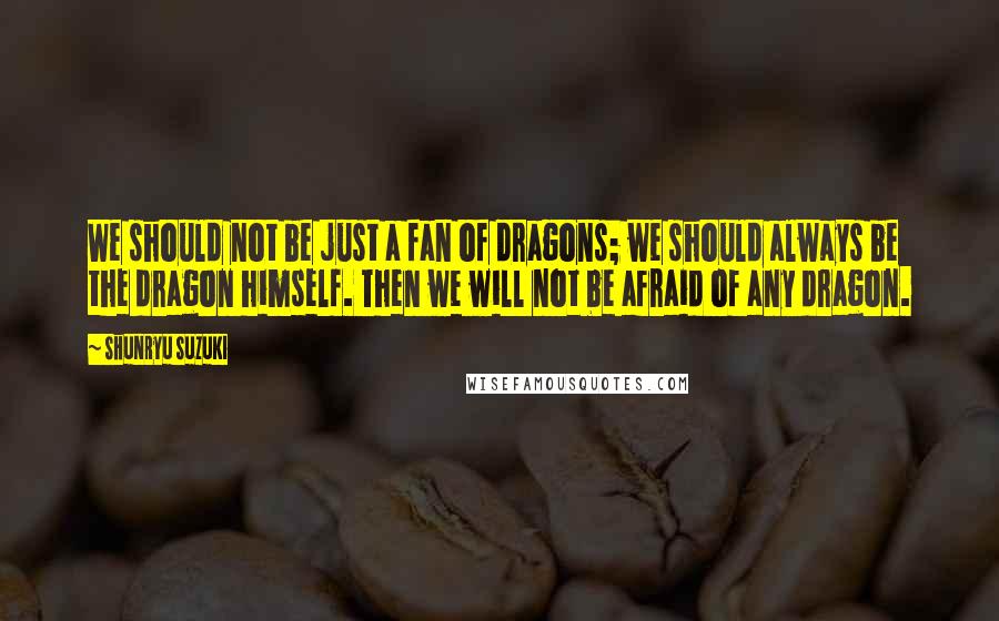 Shunryu Suzuki Quotes: We should not be just a fan of dragons; we should always be the dragon himself. Then we will not be afraid of any dragon.
