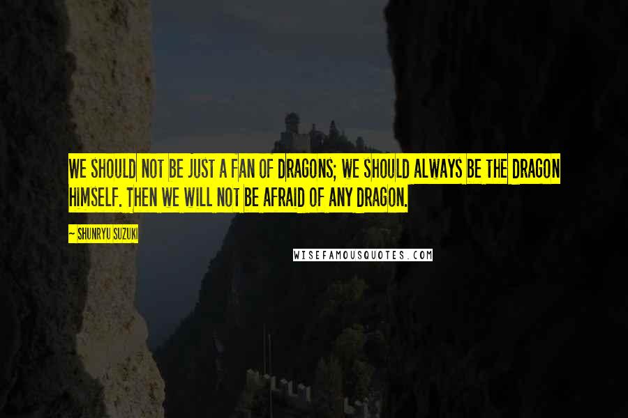 Shunryu Suzuki Quotes: We should not be just a fan of dragons; we should always be the dragon himself. Then we will not be afraid of any dragon.