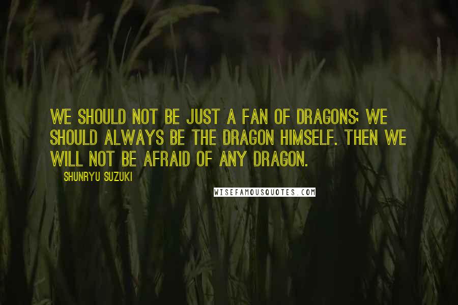 Shunryu Suzuki Quotes: We should not be just a fan of dragons; we should always be the dragon himself. Then we will not be afraid of any dragon.