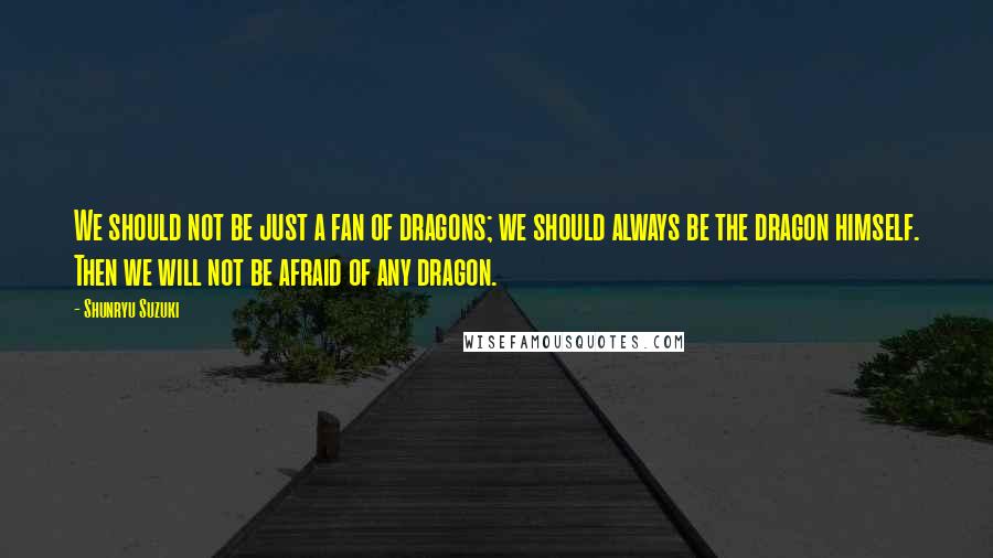 Shunryu Suzuki Quotes: We should not be just a fan of dragons; we should always be the dragon himself. Then we will not be afraid of any dragon.