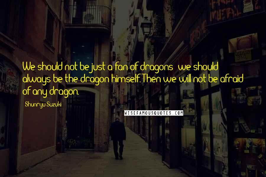 Shunryu Suzuki Quotes: We should not be just a fan of dragons; we should always be the dragon himself. Then we will not be afraid of any dragon.