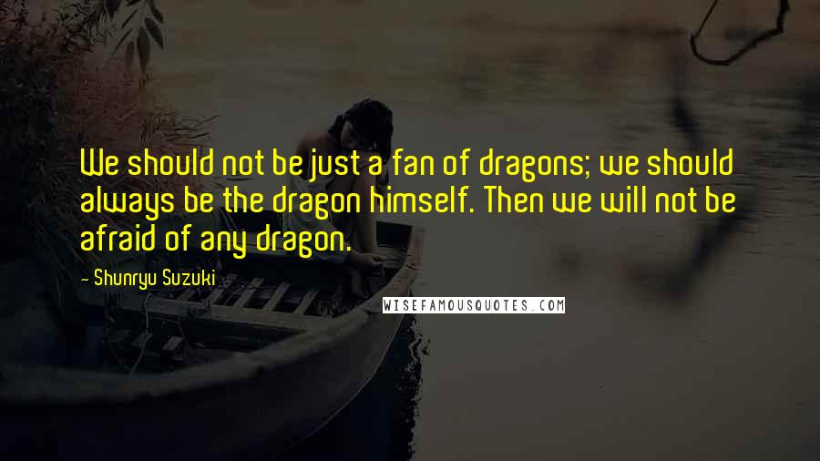 Shunryu Suzuki Quotes: We should not be just a fan of dragons; we should always be the dragon himself. Then we will not be afraid of any dragon.