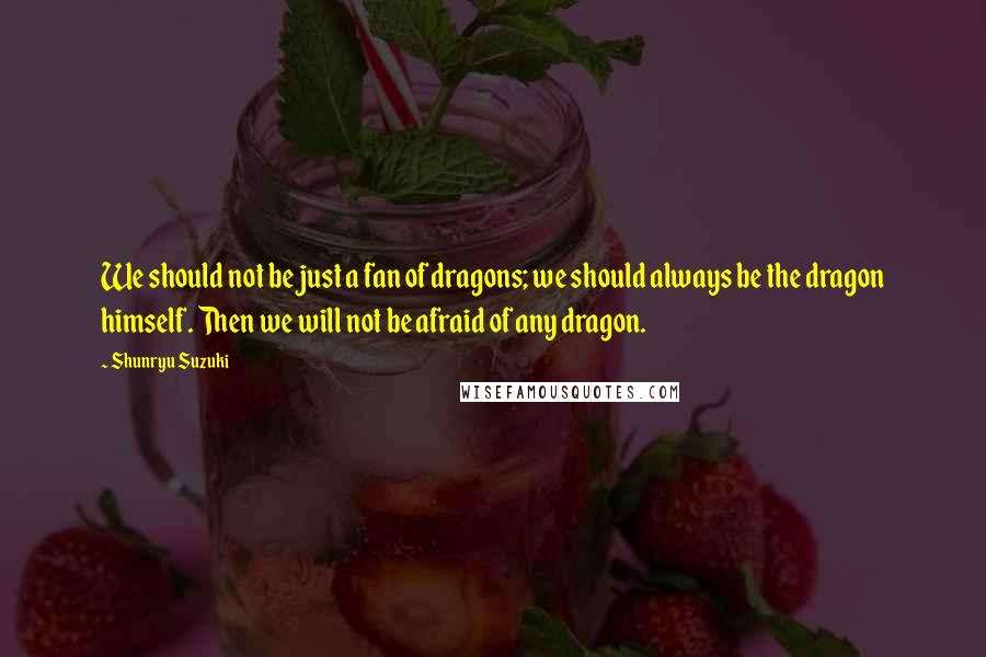 Shunryu Suzuki Quotes: We should not be just a fan of dragons; we should always be the dragon himself. Then we will not be afraid of any dragon.