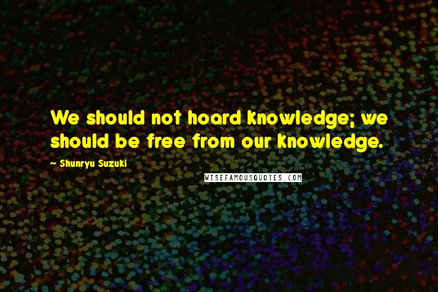 Shunryu Suzuki Quotes: We should not hoard knowledge; we should be free from our knowledge.