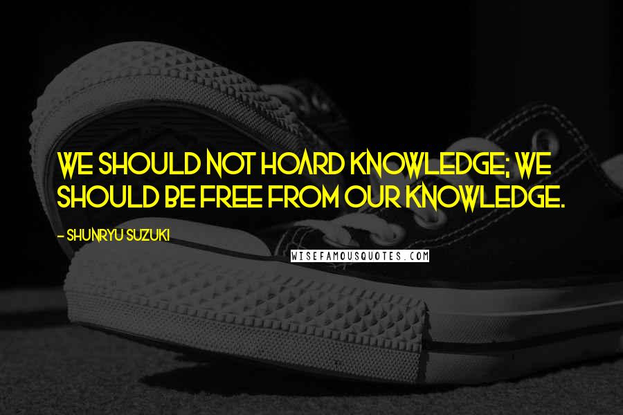 Shunryu Suzuki Quotes: We should not hoard knowledge; we should be free from our knowledge.