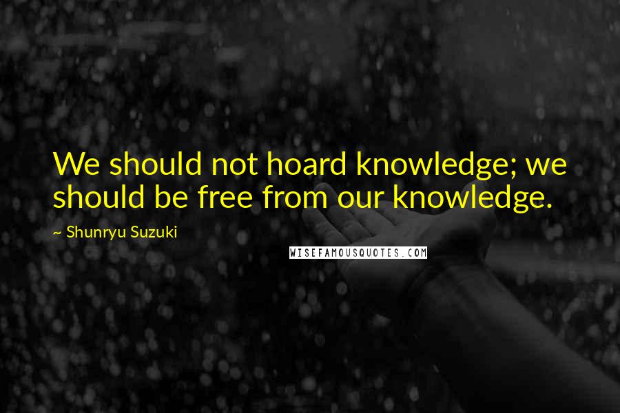 Shunryu Suzuki Quotes: We should not hoard knowledge; we should be free from our knowledge.