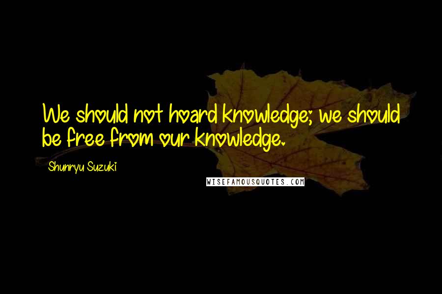 Shunryu Suzuki Quotes: We should not hoard knowledge; we should be free from our knowledge.