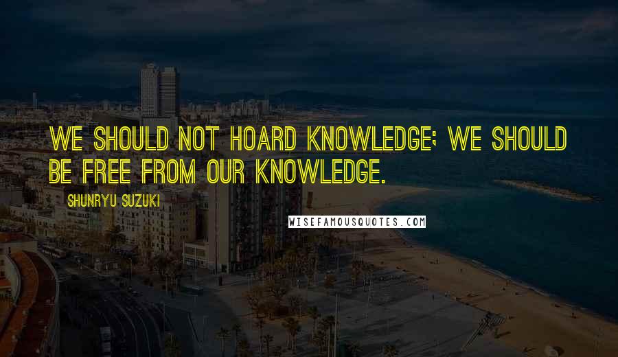 Shunryu Suzuki Quotes: We should not hoard knowledge; we should be free from our knowledge.