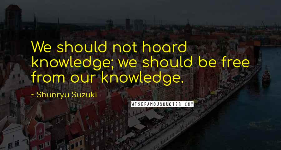 Shunryu Suzuki Quotes: We should not hoard knowledge; we should be free from our knowledge.