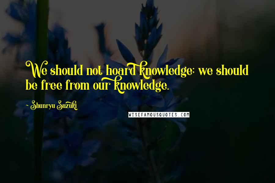 Shunryu Suzuki Quotes: We should not hoard knowledge; we should be free from our knowledge.