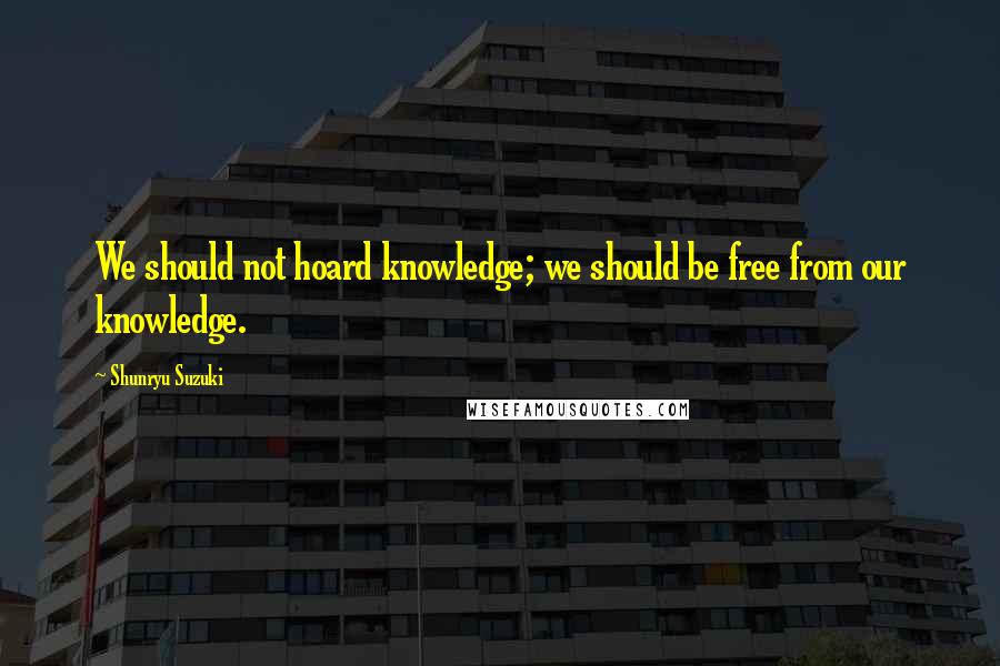 Shunryu Suzuki Quotes: We should not hoard knowledge; we should be free from our knowledge.