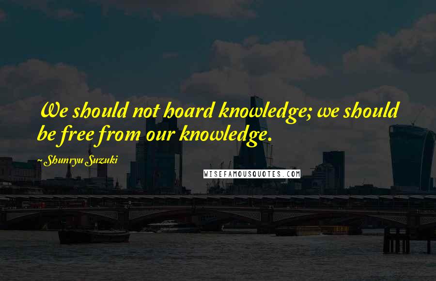 Shunryu Suzuki Quotes: We should not hoard knowledge; we should be free from our knowledge.