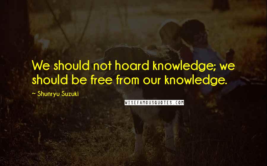 Shunryu Suzuki Quotes: We should not hoard knowledge; we should be free from our knowledge.