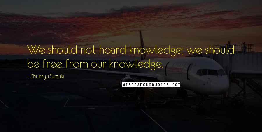 Shunryu Suzuki Quotes: We should not hoard knowledge; we should be free from our knowledge.