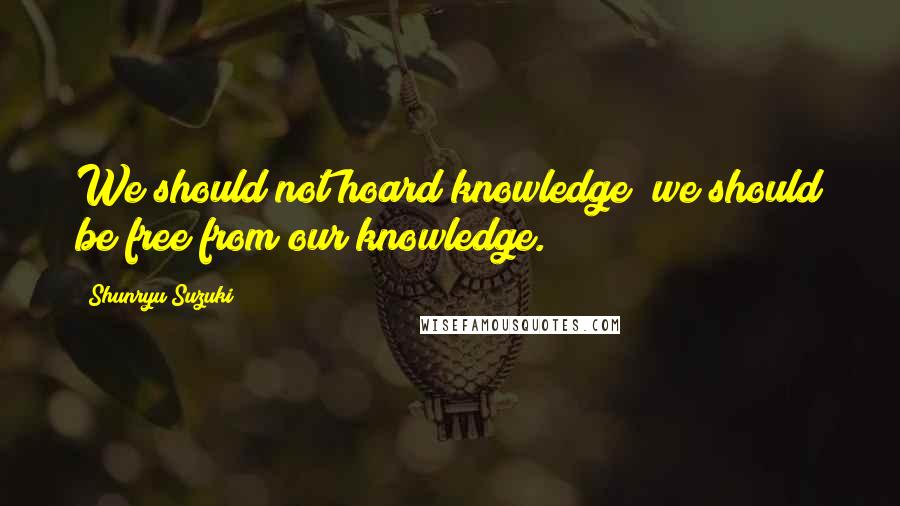 Shunryu Suzuki Quotes: We should not hoard knowledge; we should be free from our knowledge.