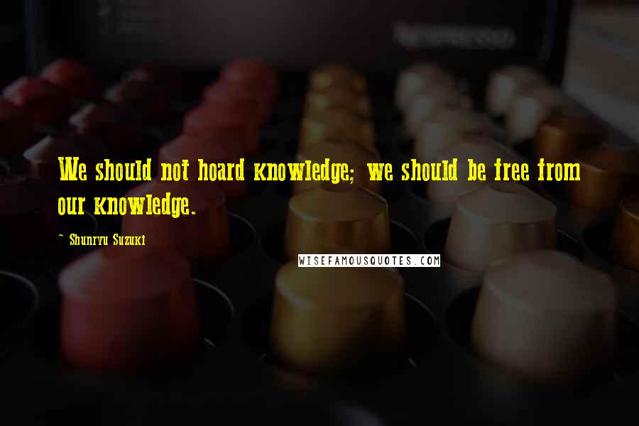 Shunryu Suzuki Quotes: We should not hoard knowledge; we should be free from our knowledge.