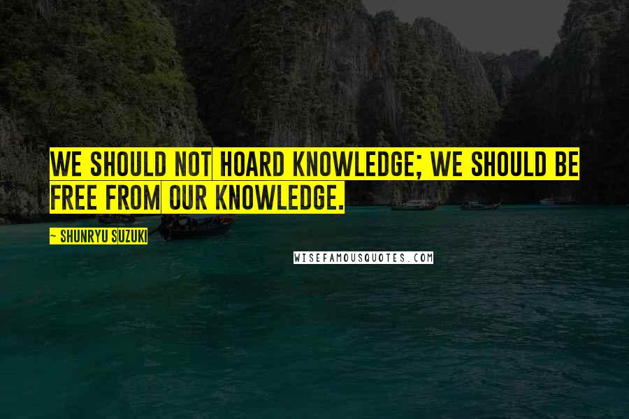 Shunryu Suzuki Quotes: We should not hoard knowledge; we should be free from our knowledge.