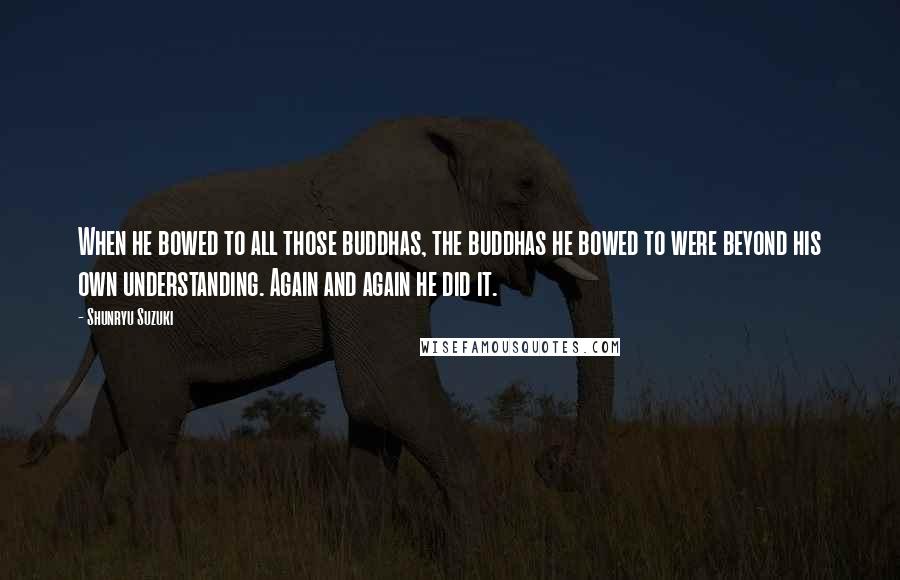 Shunryu Suzuki Quotes: When he bowed to all those buddhas, the buddhas he bowed to were beyond his own understanding. Again and again he did it.