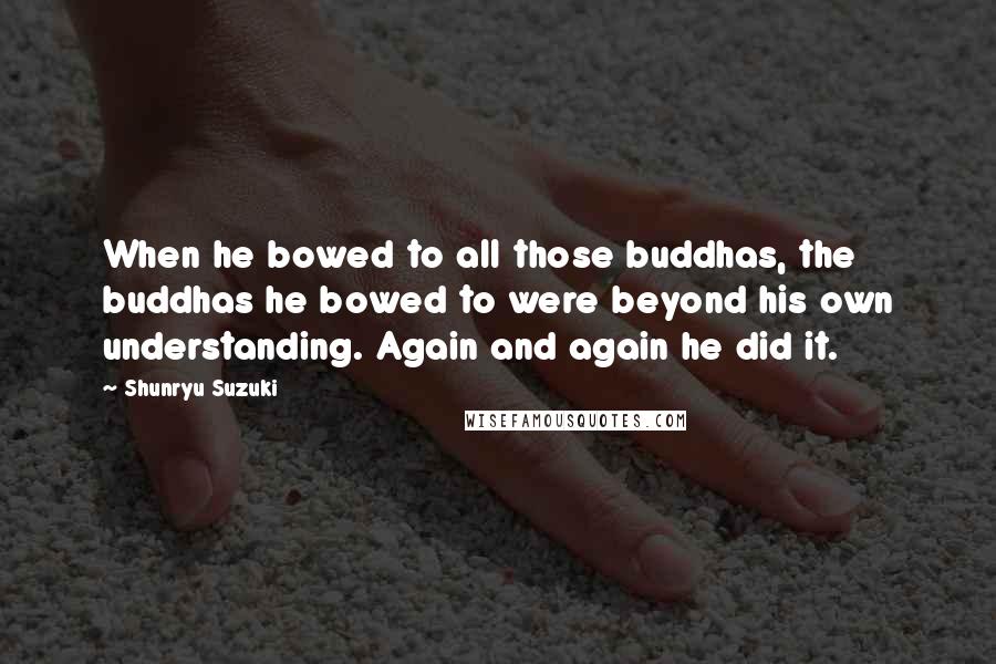 Shunryu Suzuki Quotes: When he bowed to all those buddhas, the buddhas he bowed to were beyond his own understanding. Again and again he did it.