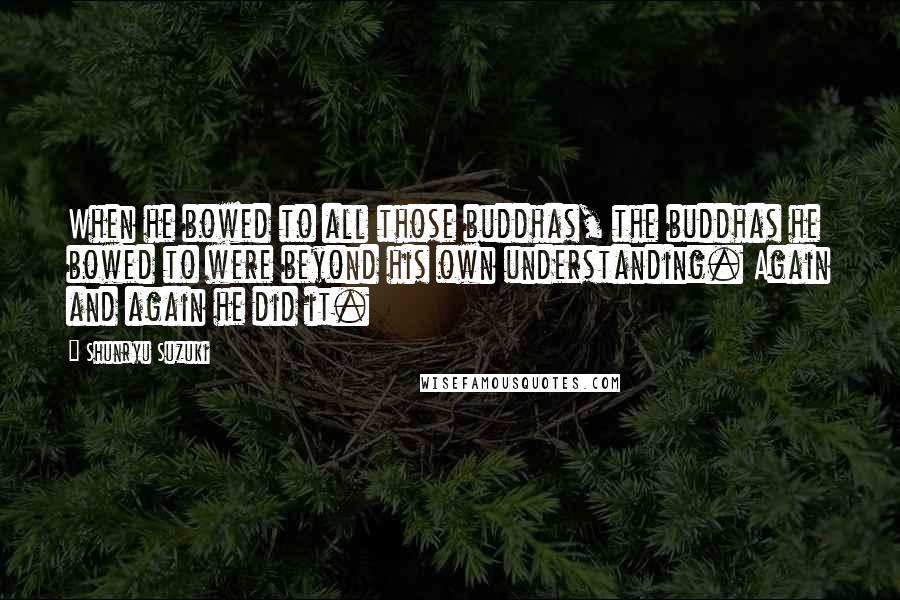 Shunryu Suzuki Quotes: When he bowed to all those buddhas, the buddhas he bowed to were beyond his own understanding. Again and again he did it.