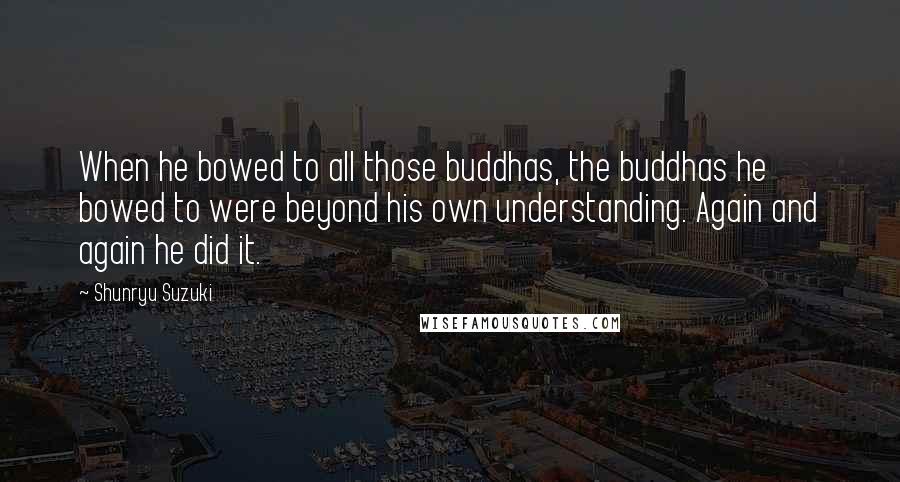 Shunryu Suzuki Quotes: When he bowed to all those buddhas, the buddhas he bowed to were beyond his own understanding. Again and again he did it.