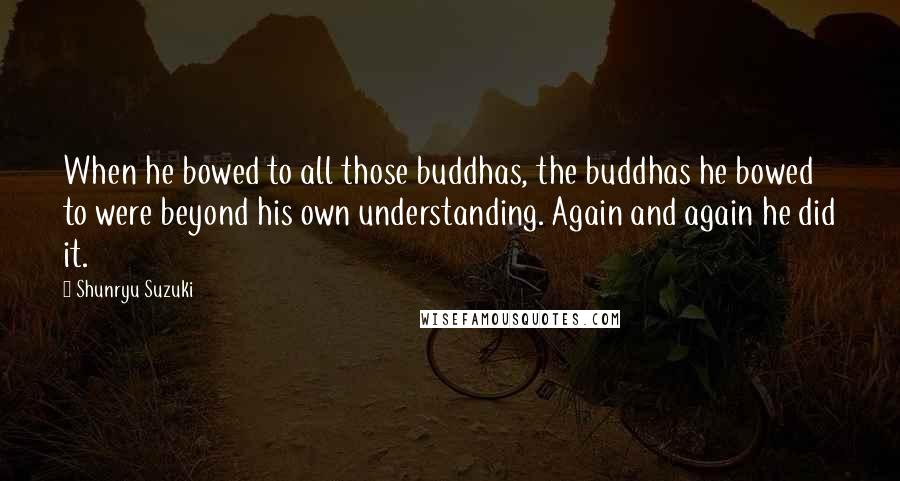 Shunryu Suzuki Quotes: When he bowed to all those buddhas, the buddhas he bowed to were beyond his own understanding. Again and again he did it.
