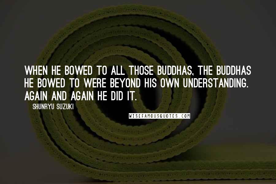 Shunryu Suzuki Quotes: When he bowed to all those buddhas, the buddhas he bowed to were beyond his own understanding. Again and again he did it.