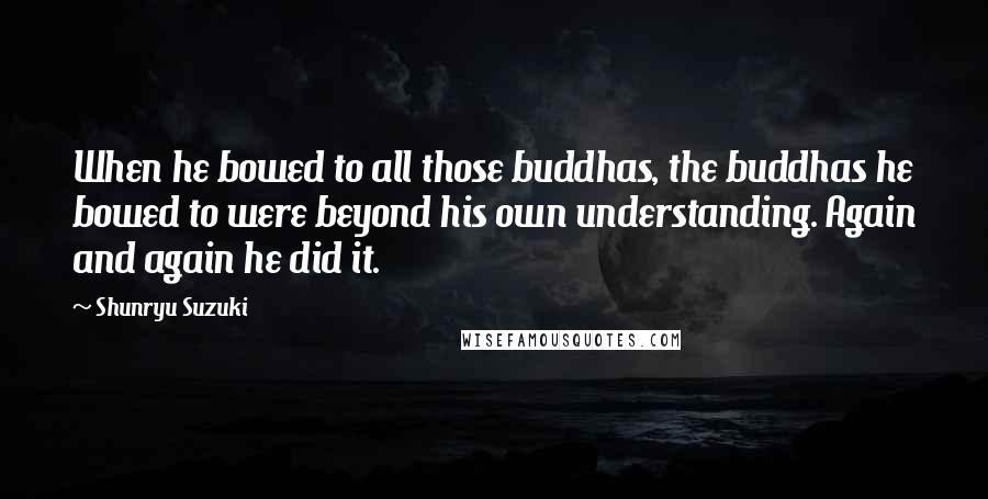 Shunryu Suzuki Quotes: When he bowed to all those buddhas, the buddhas he bowed to were beyond his own understanding. Again and again he did it.