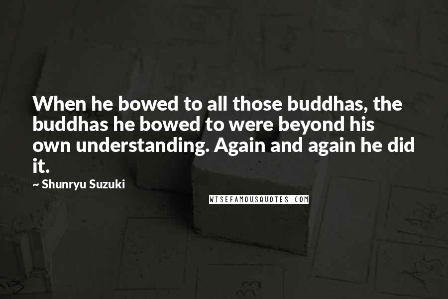 Shunryu Suzuki Quotes: When he bowed to all those buddhas, the buddhas he bowed to were beyond his own understanding. Again and again he did it.