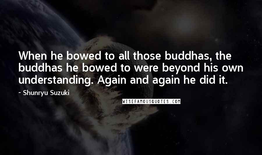 Shunryu Suzuki Quotes: When he bowed to all those buddhas, the buddhas he bowed to were beyond his own understanding. Again and again he did it.