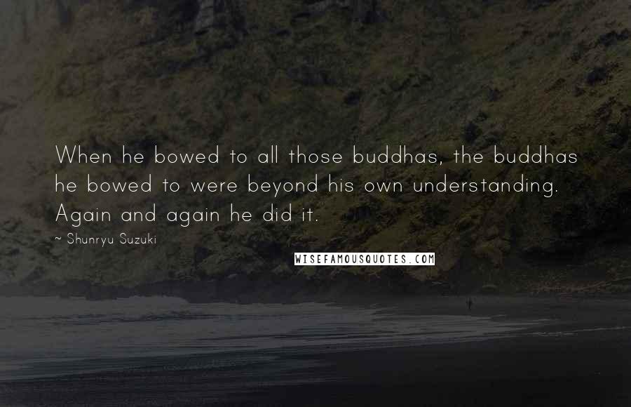 Shunryu Suzuki Quotes: When he bowed to all those buddhas, the buddhas he bowed to were beyond his own understanding. Again and again he did it.