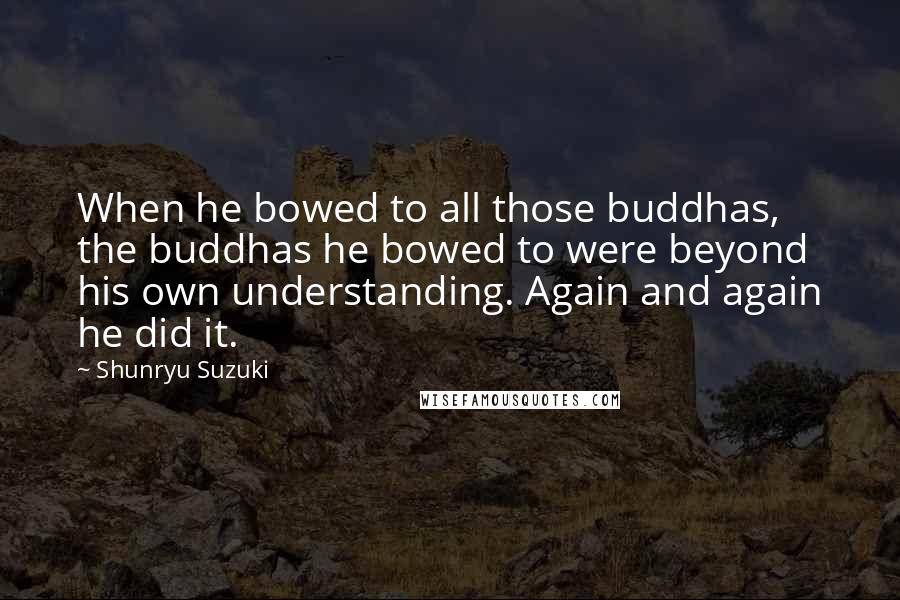 Shunryu Suzuki Quotes: When he bowed to all those buddhas, the buddhas he bowed to were beyond his own understanding. Again and again he did it.