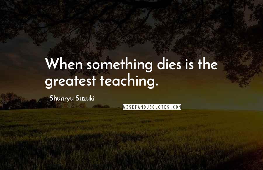 Shunryu Suzuki Quotes: When something dies is the greatest teaching.