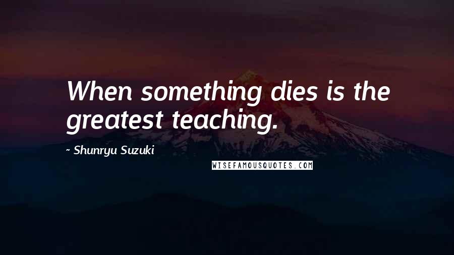 Shunryu Suzuki Quotes: When something dies is the greatest teaching.