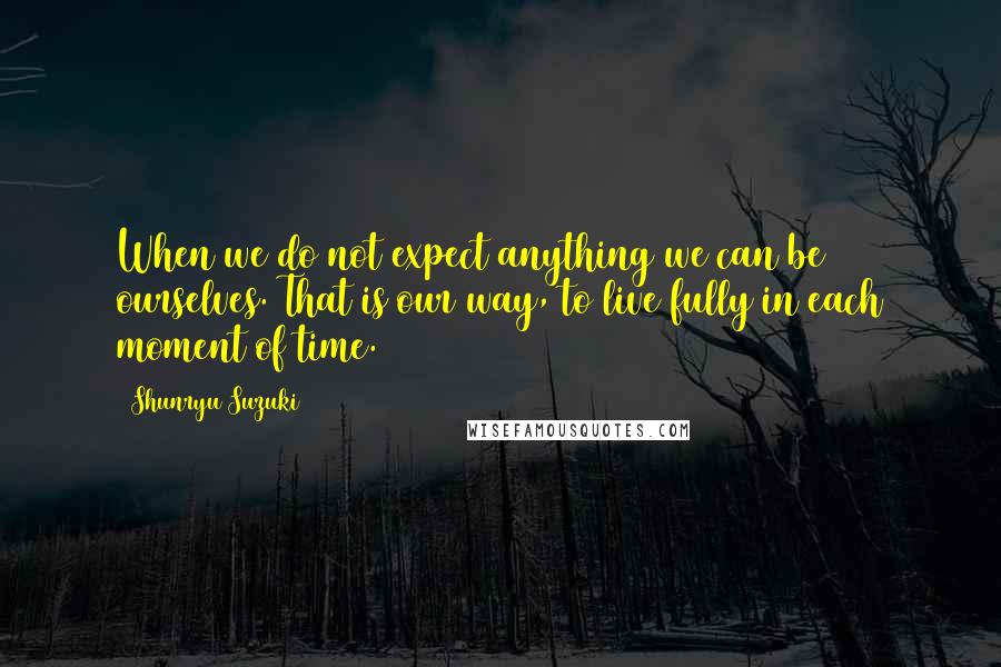 Shunryu Suzuki Quotes: When we do not expect anything we can be ourselves. That is our way, to live fully in each moment of time.