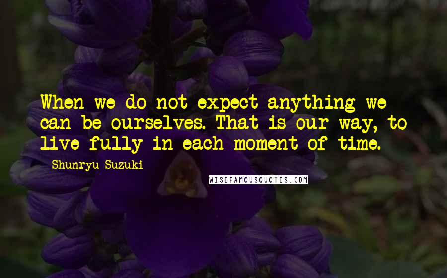 Shunryu Suzuki Quotes: When we do not expect anything we can be ourselves. That is our way, to live fully in each moment of time.