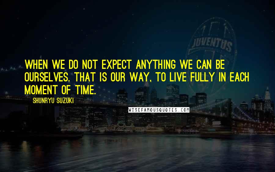 Shunryu Suzuki Quotes: When we do not expect anything we can be ourselves. That is our way, to live fully in each moment of time.