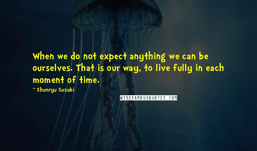 Shunryu Suzuki Quotes: When we do not expect anything we can be ourselves. That is our way, to live fully in each moment of time.