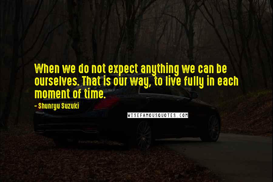 Shunryu Suzuki Quotes: When we do not expect anything we can be ourselves. That is our way, to live fully in each moment of time.