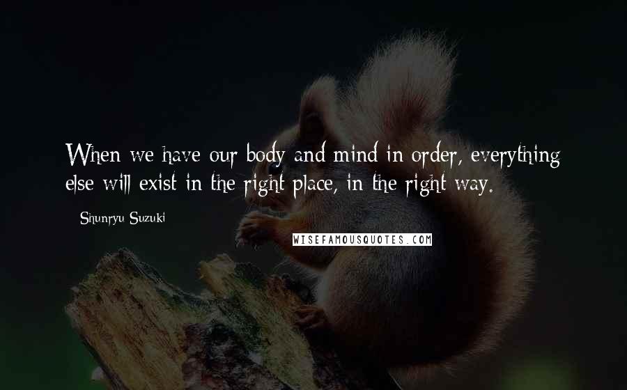 Shunryu Suzuki Quotes: When we have our body and mind in order, everything else will exist in the right place, in the right way.