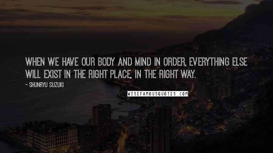 Shunryu Suzuki Quotes: When we have our body and mind in order, everything else will exist in the right place, in the right way.