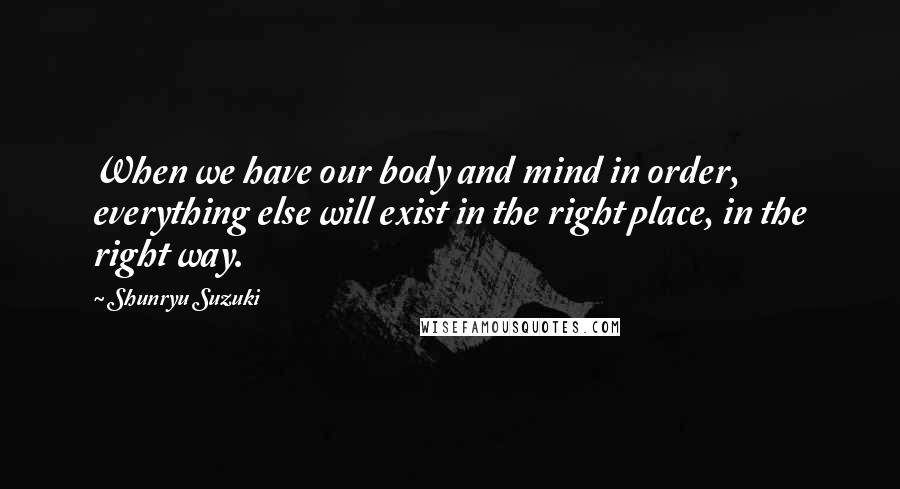 Shunryu Suzuki Quotes: When we have our body and mind in order, everything else will exist in the right place, in the right way.