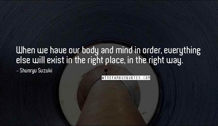 Shunryu Suzuki Quotes: When we have our body and mind in order, everything else will exist in the right place, in the right way.