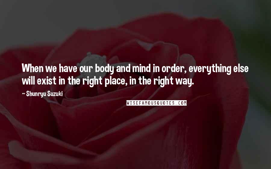 Shunryu Suzuki Quotes: When we have our body and mind in order, everything else will exist in the right place, in the right way.