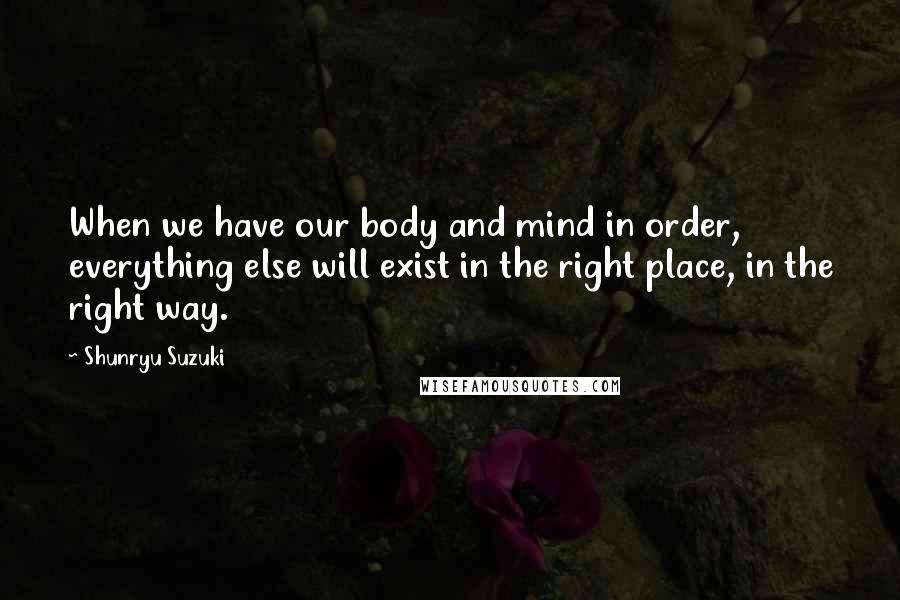 Shunryu Suzuki Quotes: When we have our body and mind in order, everything else will exist in the right place, in the right way.