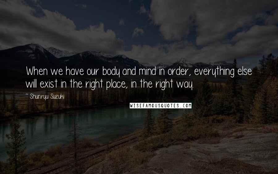 Shunryu Suzuki Quotes: When we have our body and mind in order, everything else will exist in the right place, in the right way.