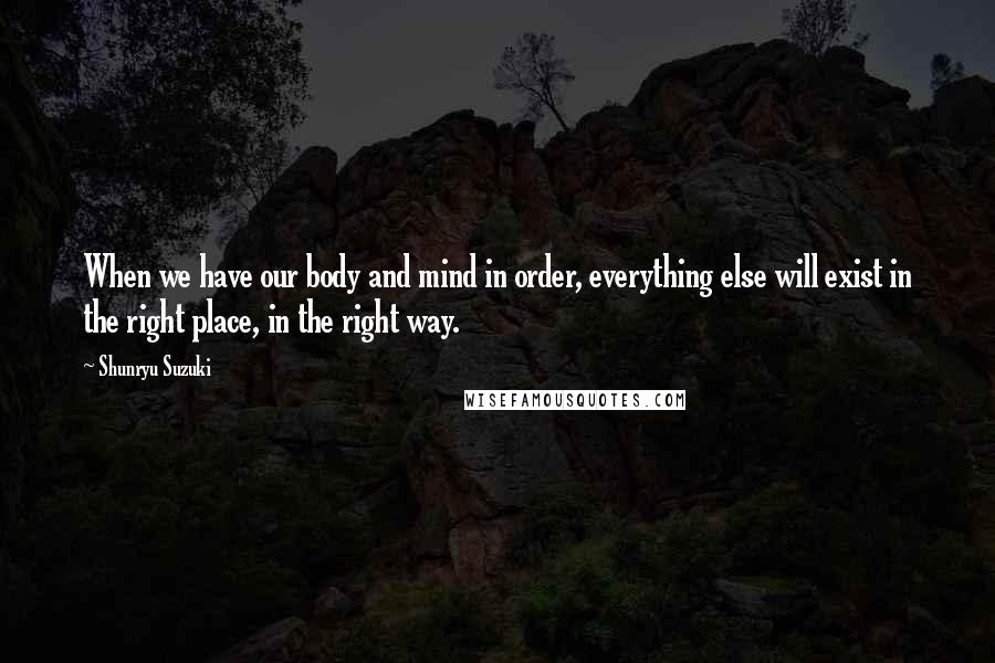 Shunryu Suzuki Quotes: When we have our body and mind in order, everything else will exist in the right place, in the right way.