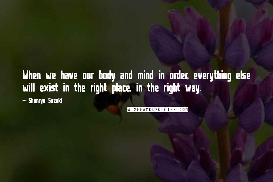 Shunryu Suzuki Quotes: When we have our body and mind in order, everything else will exist in the right place, in the right way.