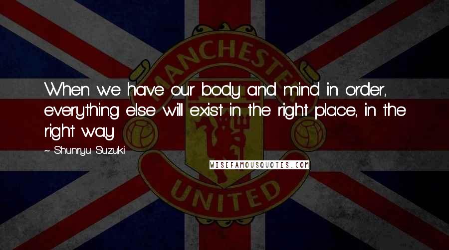 Shunryu Suzuki Quotes: When we have our body and mind in order, everything else will exist in the right place, in the right way.