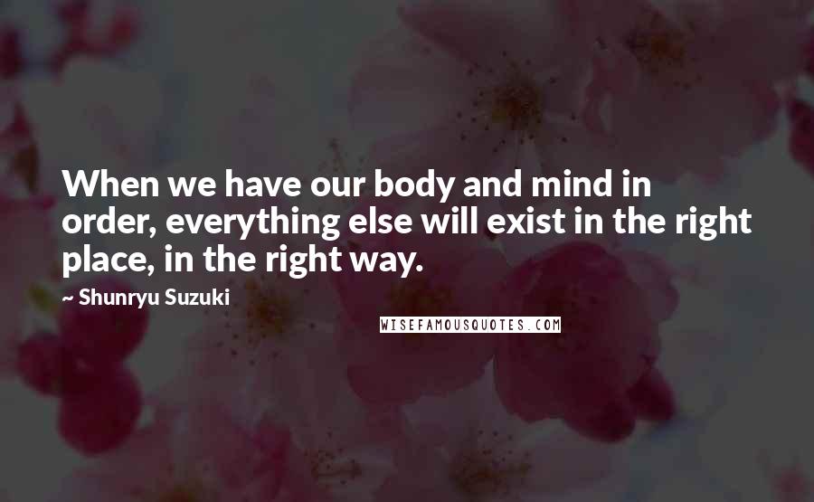 Shunryu Suzuki Quotes: When we have our body and mind in order, everything else will exist in the right place, in the right way.